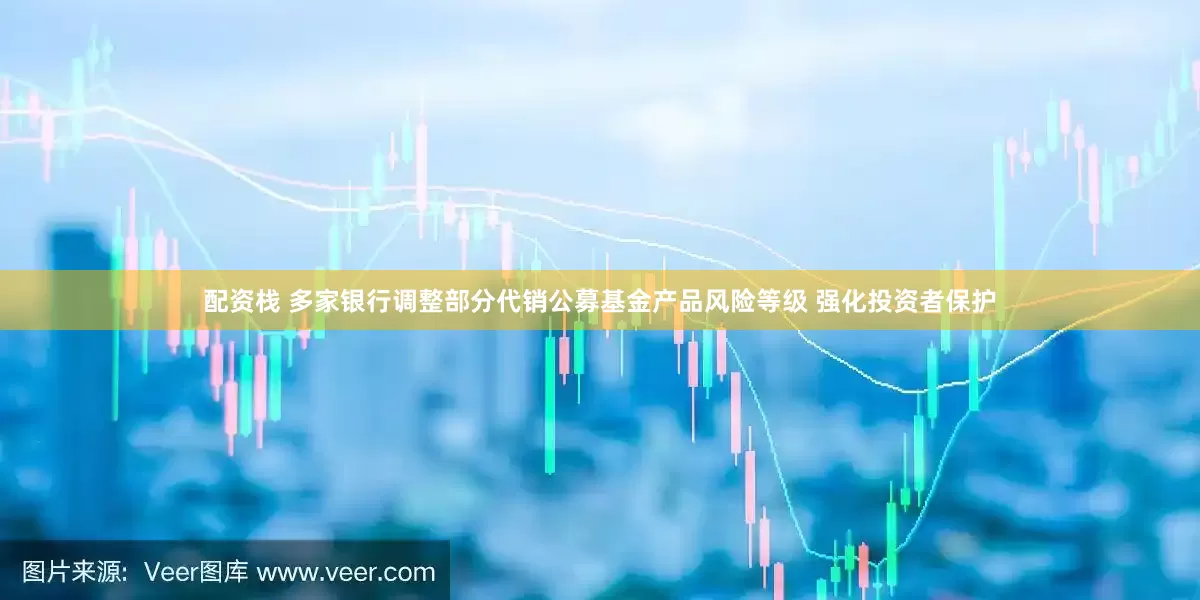 配资栈 多家银行调整部分代销公募基金产品风险等级 强化投资者保护