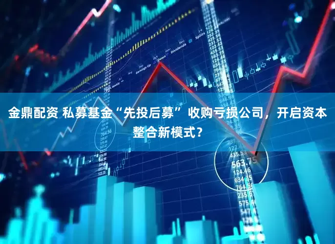 金鼎配资 私募基金“先投后募” 收购亏损公司，开启资本整合新模式？