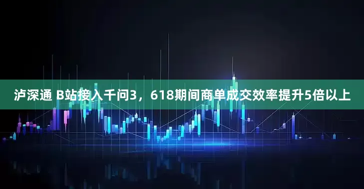 泸深通 B站接入千问3，618期间商单成交效率提升5倍以上
