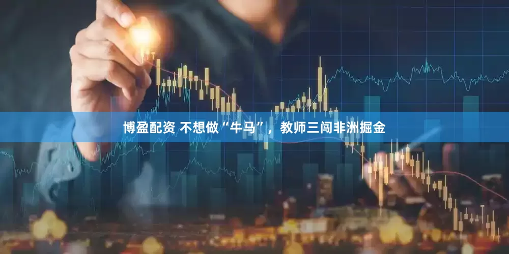 博盈配资 不想做“牛马”，教师三闯非洲掘金