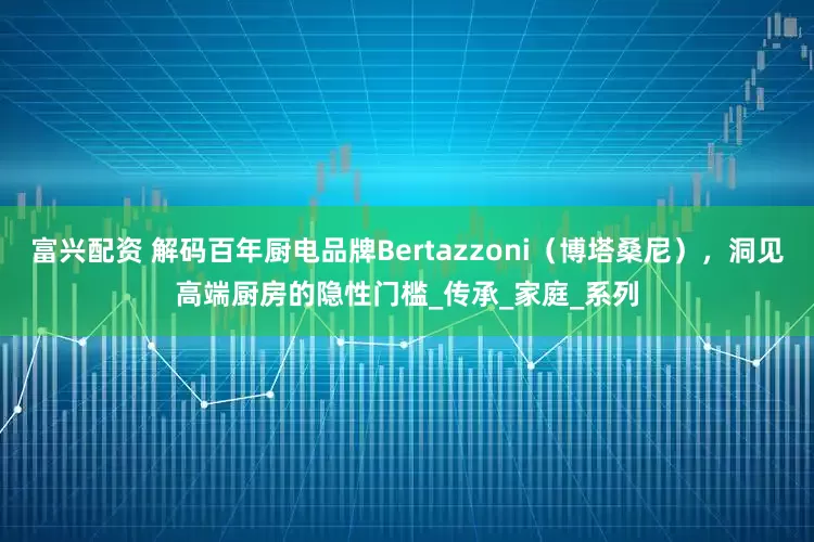 富兴配资 解码百年厨电品牌Bertazzoni（博塔桑尼），洞见高端厨房的隐性门槛_传承_家庭_系列