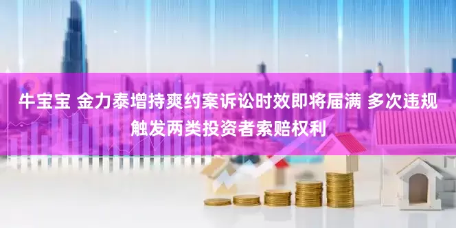 牛宝宝 金力泰增持爽约案诉讼时效即将届满 多次违规触发两类投资者索赔权利