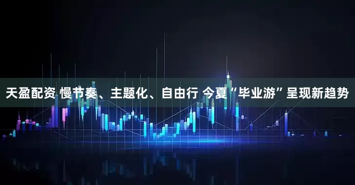天盈配资 慢节奏、主题化、自由行 今夏“毕业游”呈现新趋势