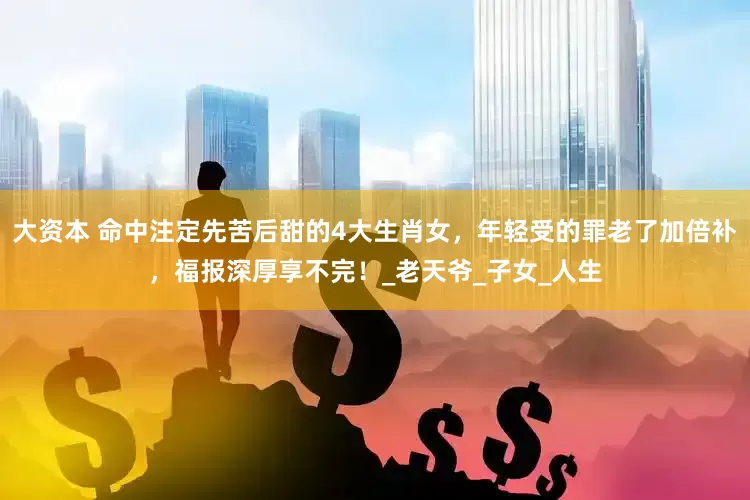 大资本 命中注定先苦后甜的4大生肖女，年轻受的罪老了加倍补，福报深厚享不完！_老天爷_子女_人生