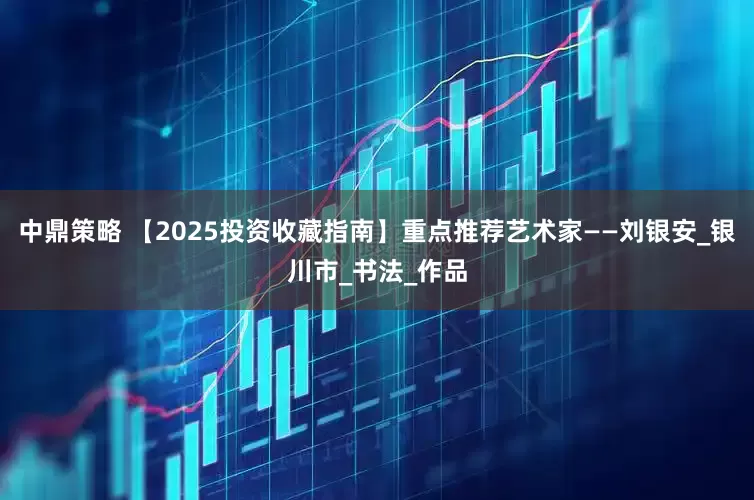 中鼎策略 【2025投资收藏指南】重点推荐艺术家——刘银安_银川市_书法_作品