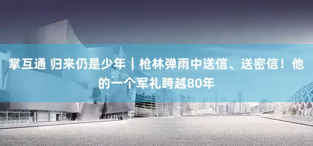 掌互通 归来仍是少年｜枪林弹雨中送信、送密信！他的一个军礼跨越80年