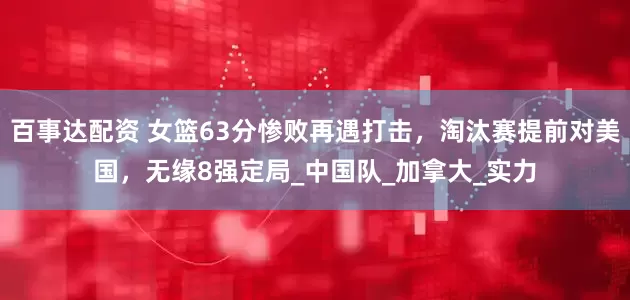 百事达配资 女篮63分惨败再遇打击，淘汰赛提前对美国，无缘8强定局_中国队_加拿大_实力