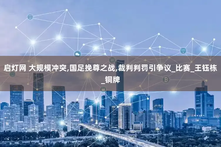 启灯网 大规模冲突,国足挽尊之战,裁判判罚引争议_比赛_王钰栋_铜牌