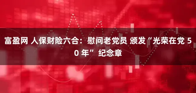富盈网 人保财险六合：慰问老党员 颁发“光荣在党 50 年” 纪念章