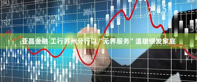 亚晶金融 工行苏州分行以“无界服务”温暖银发家庭
