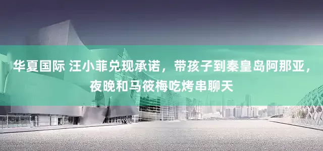华夏国际 汪小菲兑现承诺，带孩子到秦皇岛阿那亚，夜晚和马筱梅吃烤串聊天
