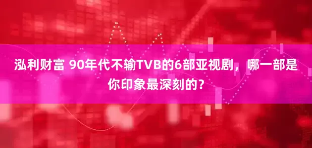 泓利财富 90年代不输TVB的6部亚视剧，哪一部是你印象最深刻的？