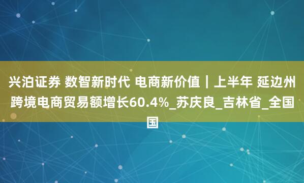 兴泊证券 数智新时代 电商新价值｜上半年 延边州跨境电商贸易额增长60.4%_苏庆良_吉林省_全国