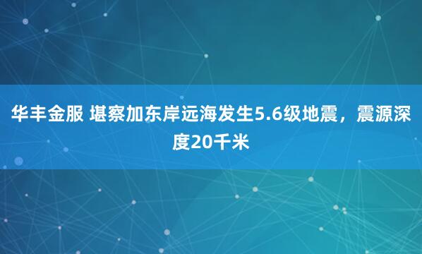 华丰金服 堪察加东岸远海发生5.6级地震，震源深度20千米