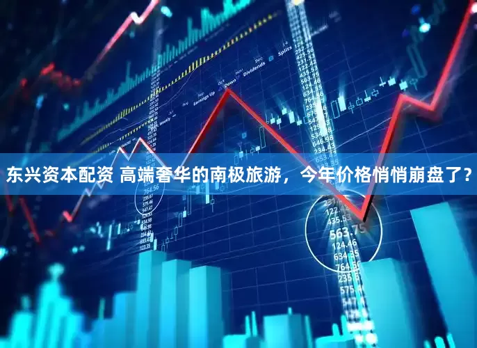东兴资本配资 高端奢华的南极旅游，今年价格悄悄崩盘了？