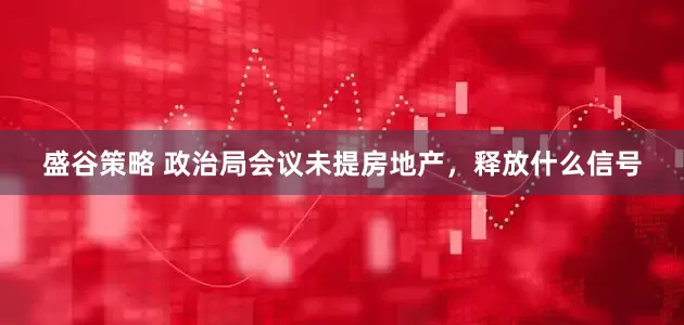 盛谷策略 政治局会议未提房地产，释放什么信号
