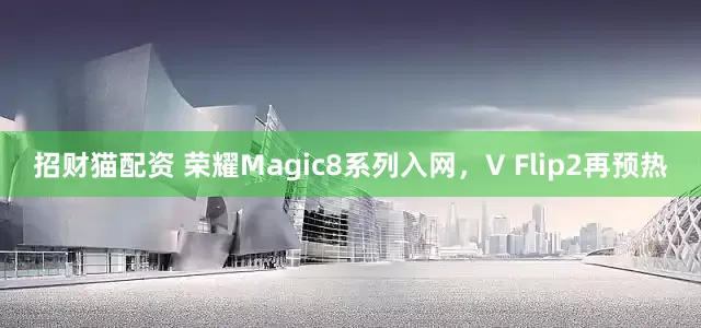 招财猫配资 荣耀Magic8系列入网，V Flip2再预热