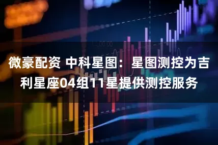 微豪配资 中科星图：星图测控为吉利星座04组11星提供测控服务