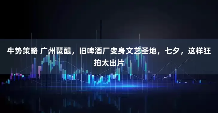 牛势策略 广州琶醍，旧啤酒厂变身文艺圣地，七夕，这样狂拍太出片