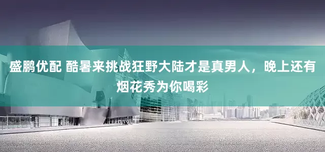 盛鹏优配 酷暑来挑战狂野大陆才是真男人，晚上还有烟花秀为你喝彩