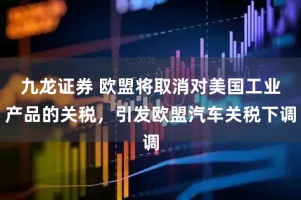 九龙证券 欧盟将取消对美国工业产品的关税，引发欧盟汽车关税下调