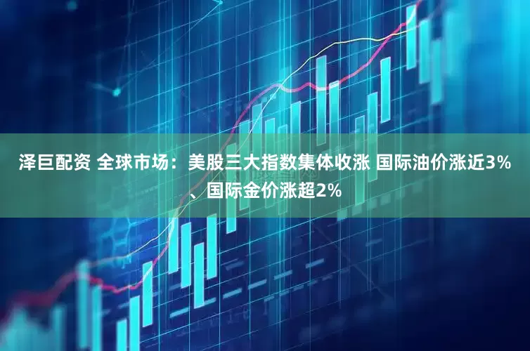 泽巨配资 全球市场：美股三大指数集体收涨 国际油价涨近3%、国际金价涨超2%
