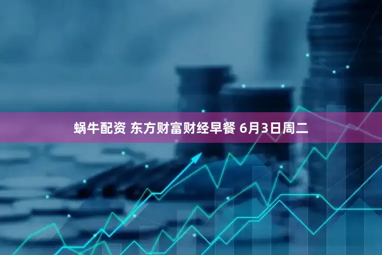 蜗牛配资 东方财富财经早餐 6月3日周二