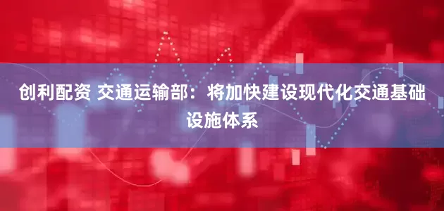 创利配资 交通运输部：将加快建设现代化交通基础设施体系