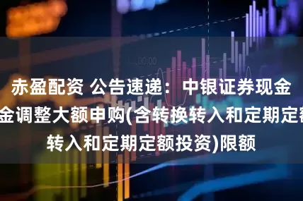赤盈配资 公告速递：中银证券现金管家货币基金调整大额申购(含转换转入和定期定额投资)限额
