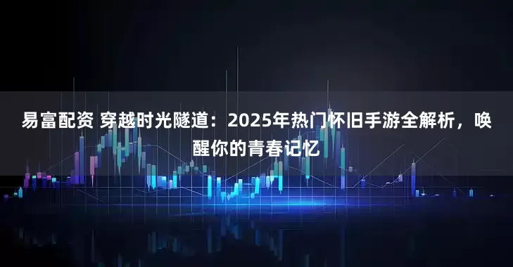 易富配资 穿越时光隧道：2025年热门怀旧手游全解析，唤醒你的青春记忆