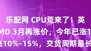 乐配网 CPU荒来了!英特尔、AMD 3月再涨价,今年已涨10%-15%,交货周期最长延至6个月