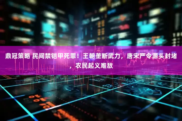 鼎冠策略 民间禁铠甲死罪！王朝垄断武力，唐宋严令源头封堵，农民起义难敌